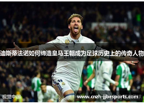 迪斯蒂法诺如何缔造皇马王朝成为足球历史上的传奇人物