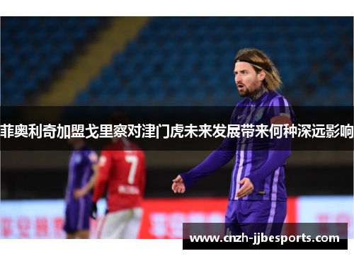 菲奥利奇加盟戈里察对津门虎未来发展带来何种深远影响
