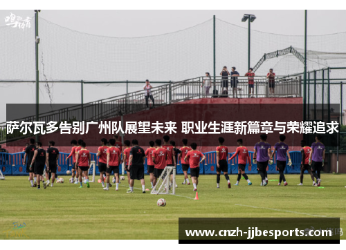萨尔瓦多告别广州队展望未来 职业生涯新篇章与荣耀追求