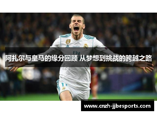 阿扎尔与皇马的缘分回顾 从梦想到挑战的跨越之路