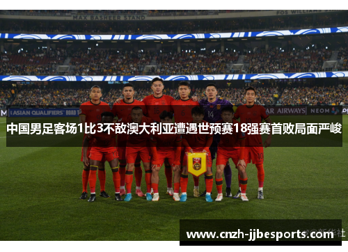 中国男足客场1比3不敌澳大利亚遭遇世预赛18强赛首败局面严峻