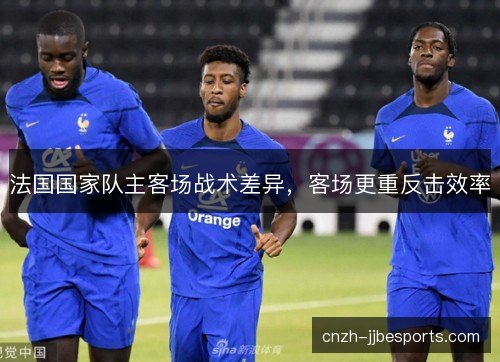 法国国家队主客场战术差异,客场更重反击效率 法国国家队主客场战术差异,客场更重反击效率